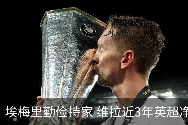 埃梅里勤俭持家 维拉近3年英超净投入第二少 新赛季还能行吗？