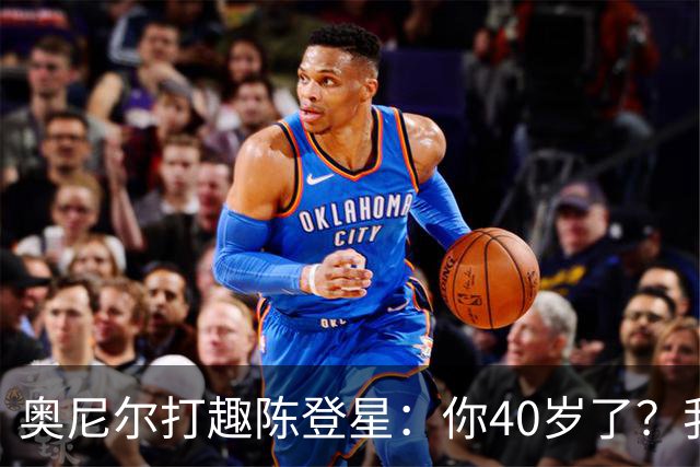 奥尼尔打趣陈登星：你40岁了？我想立刻要一份你吃的中药清单
