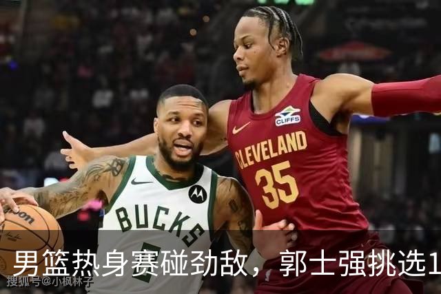 男篮热身赛碰劲敌，郭士强挑选12人最强大名单，赵继伟迎来得力帮手
