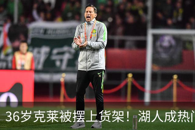 36岁克莱被摆上货架！湖人成热门下家，交易面临3大现实难题